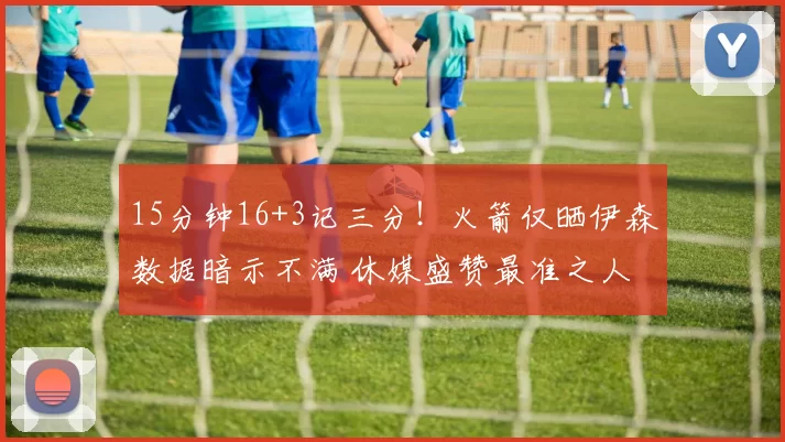 15分钟16+3记三分!火箭仅晒伊森数据暗示不满 休媒盛赞最准之人