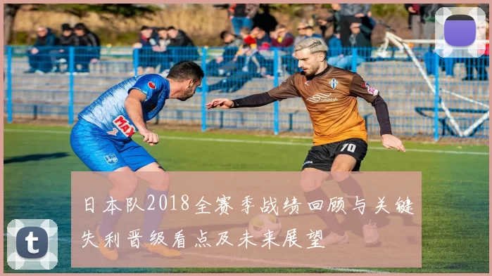 日本队2018全赛季战绩回顾与关键失利晋级看点及未来展望