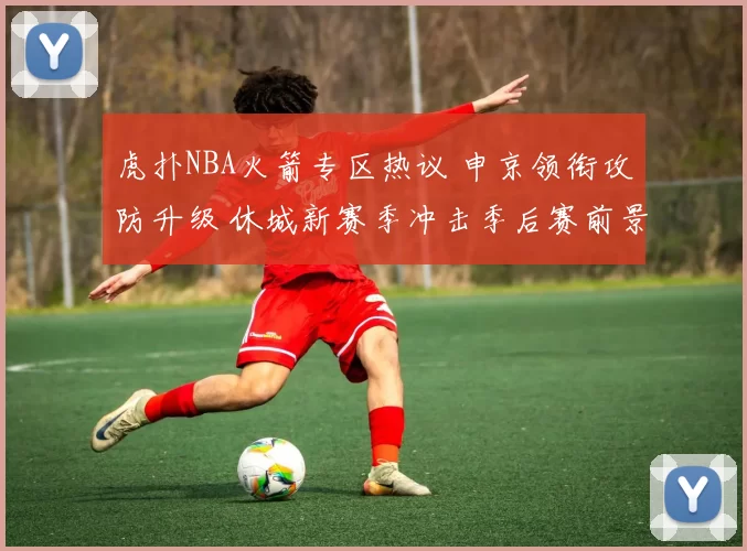 虎扑NBA火箭专区热议 申京领衔攻防升级 休城新赛季冲击季后赛前景解析