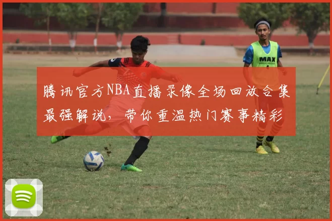 腾讯官方NBA直播录像全场回放合集最强解说，带你重温热门赛事精彩瞬间