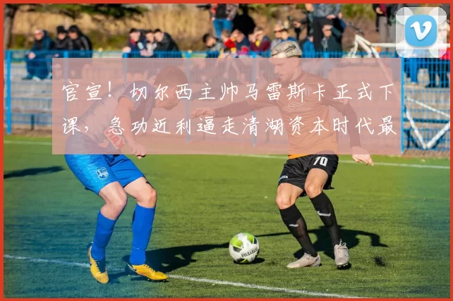 官宣！切尔西主帅马雷斯卡正式下课，急功近利逼走清湖资本时代最伟大教练_欧冠_阿森纳_曼城