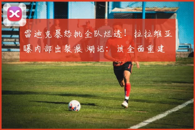 雷迪克暴怒批全队烂透！拉拉维亚曝内部出裂痕 湖记：该全面重建