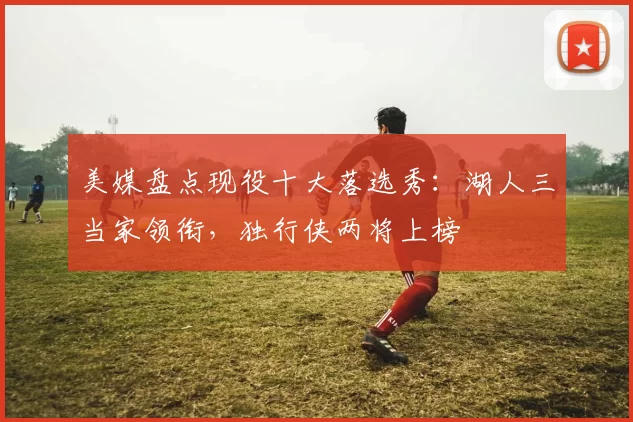 美媒盘点现役十大落选秀：湖人三当家领衔，独行侠两将上榜