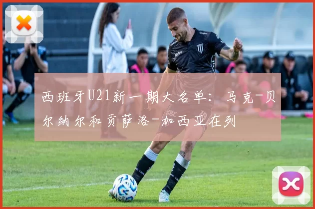 西班牙U21新一期大名单：马克-贝尔纳尔和贡萨洛-加西亚在列