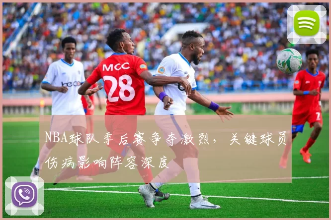 NBA球队季后赛争夺激烈，关键球员伤病影响阵容深度