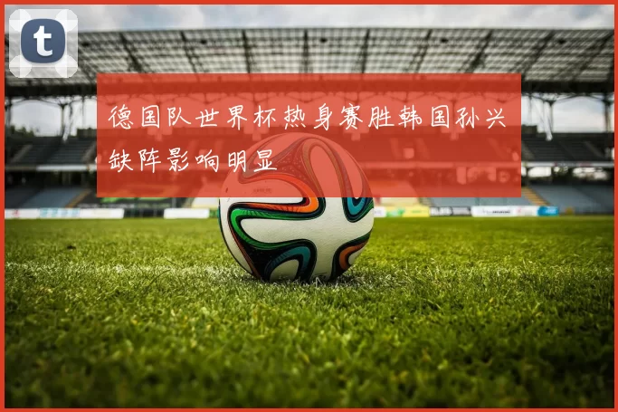 德国队世界杯热身赛胜韩国孙兴慜缺阵影响明显