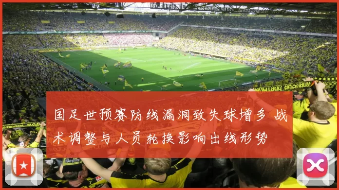 国足世预赛防线漏洞致失球增多 战术调整与人员轮换影响出线形势