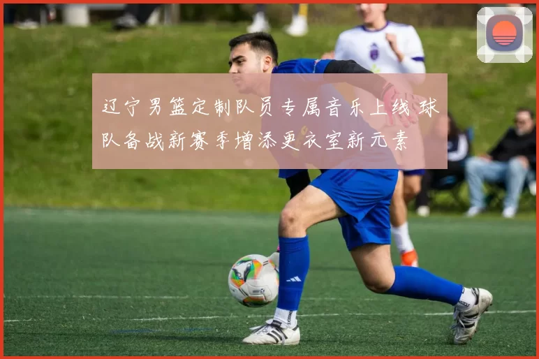 辽宁男篮定制队员专属音乐上线 球队备战新赛季增添更衣室新元素