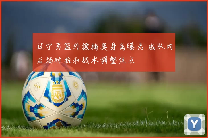 辽宁男篮外援梅奥身高曝光 成队内后场对抗和战术调整焦点