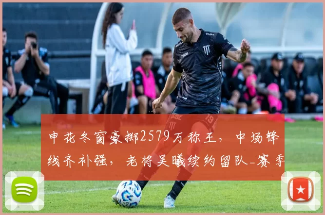 申花冬窗豪掷2579万称王，中场锋线齐补强，老将吴曦续约留队_赛季_盖伊_转会费