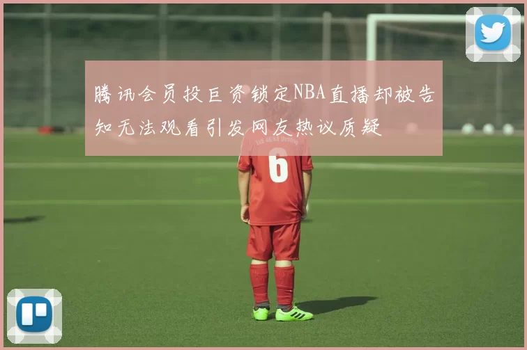 腾讯会员投巨资锁定NBA直播却被告知无法观看引发网友热议质疑