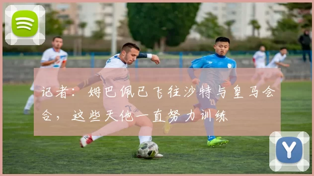 记者：姆巴佩已飞往沙特与皇马会合，这些天他一直努力训练