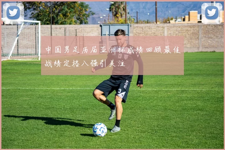 中国男足历届亚洲杯成绩回顾最佳战绩定格八强引关注