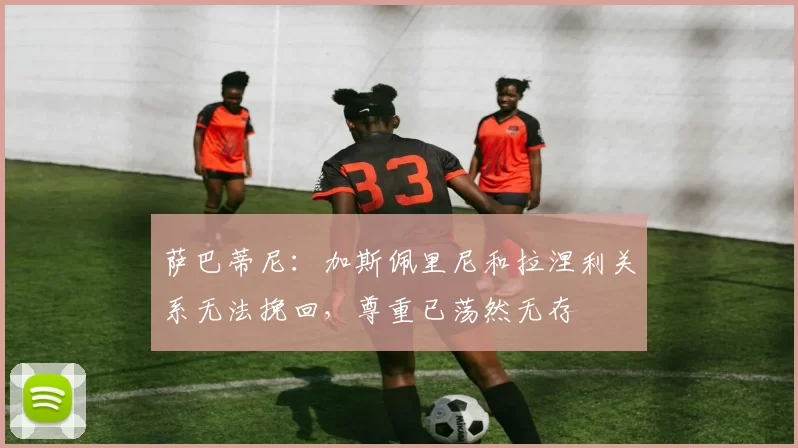 萨巴蒂尼：加斯佩里尼和拉涅利关系无法挽回，尊重已荡然无存