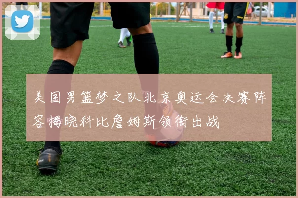 美国男篮梦之队北京奥运会决赛阵容揭晓科比詹姆斯领衔出战