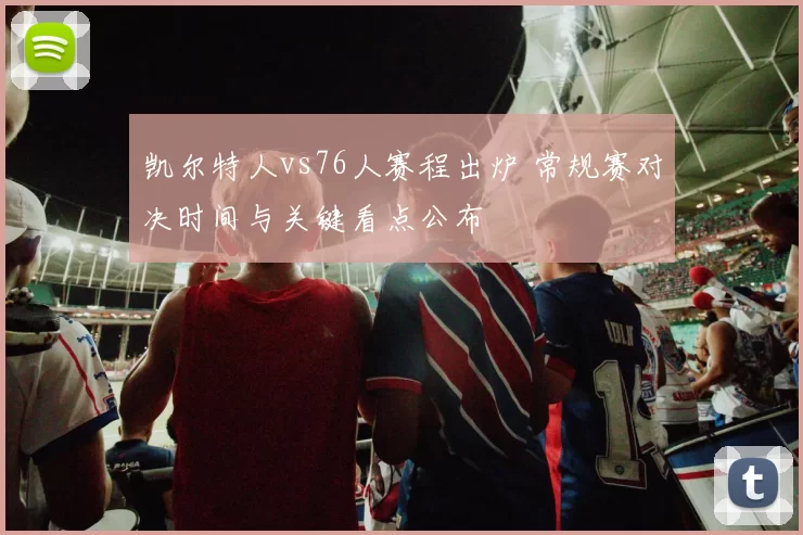 凯尔特人vs76人赛程出炉 常规赛对决时间与关键看点公布