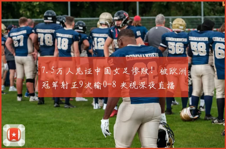 7.5万人见证中国女足惨败!被欧洲冠军射正9次输0-8 央视深夜直播