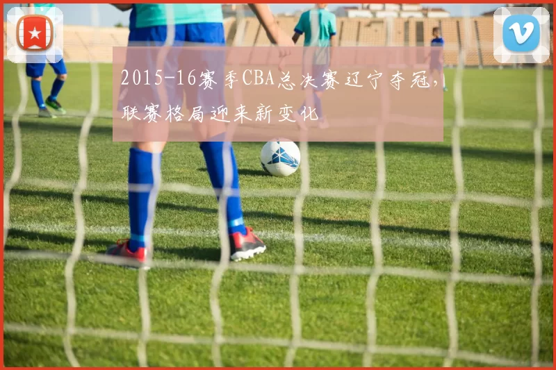2015-16赛季CBA总决赛辽宁夺冠,联赛格局迎来新变化