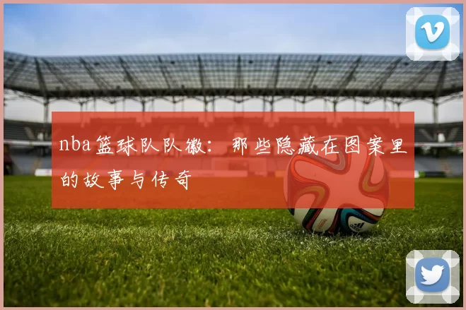 nba篮球队队徽：那些隐藏在图案里的故事与传奇