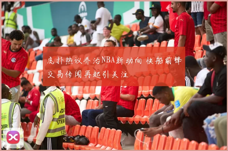 虎扑热议乔治NBA新动向 快船前锋交易传闻再起引关注