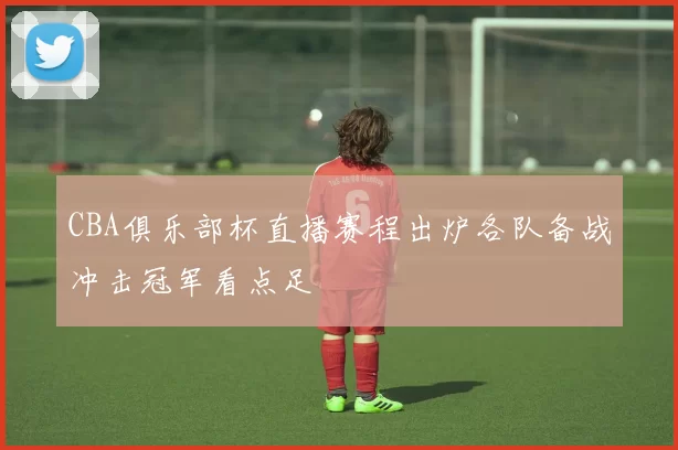 CBA俱乐部杯直播赛程出炉各队备战冲击冠军看点足