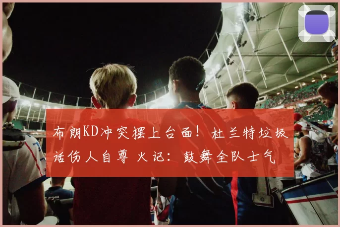 布朗KD冲突摆上台面！杜兰特垃圾话伤人自尊 火记：鼓舞全队士气