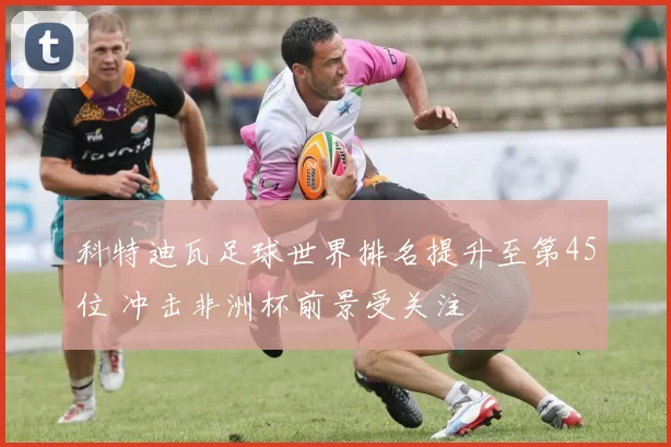 科特迪瓦足球世界排名提升至第45位 冲击非洲杯前景受关注