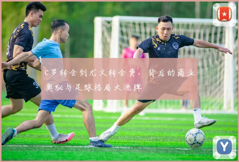 c罗转会到尤文转会费，背后的商业奥秘与足球格局大洗牌