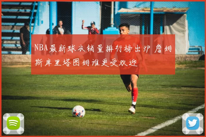 NBA最新球衣销量排行榜出炉 詹姆斯库里塔图姆谁更受欢迎