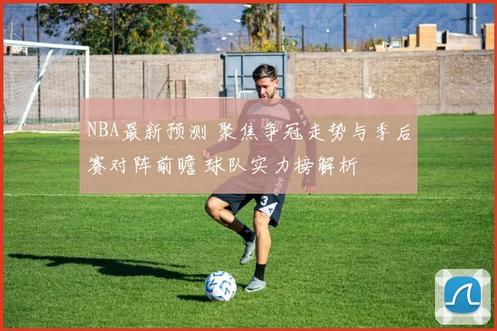 NBA最新预测 聚焦争冠走势与季后赛对阵前瞻 球队实力榜解析