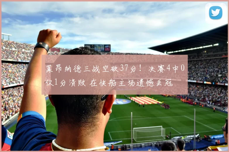 莱昂纳德三战空砍37分!决赛4中0仅1分溃败 在快船主场遗憾丢冠