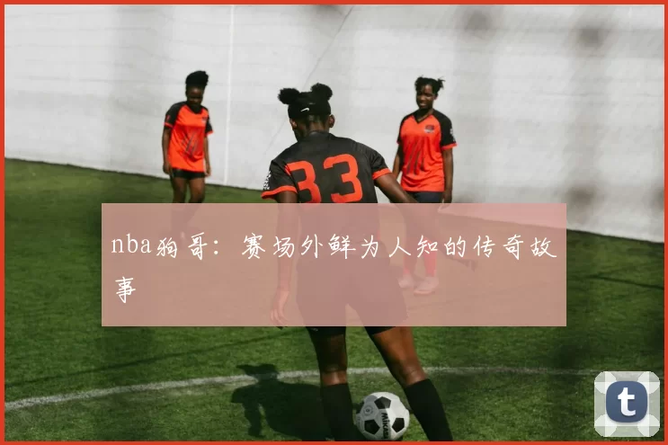 nba狗哥：赛场外鲜为人知的传奇故事