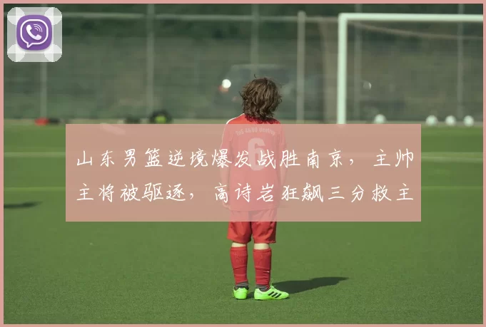 山东男篮逆境爆发战胜南京，主帅主将被驱逐，高诗岩狂飙三分救主