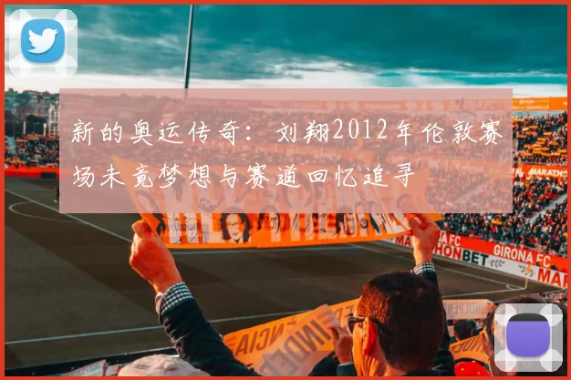 新的奥运传奇：刘翔2012年伦敦赛场未竟梦想与赛道回忆追寻