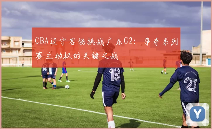 CBA辽宁客场挑战广东G2:争夺系列赛主动权的关键之战