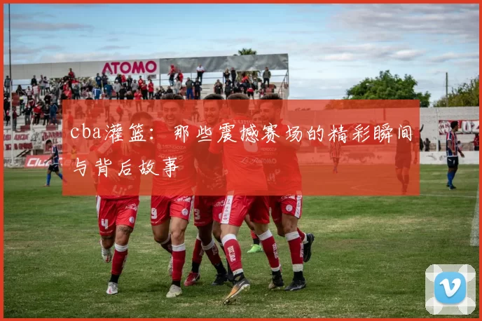 cba灌篮:那些震撼赛场的精彩瞬间与背后故事