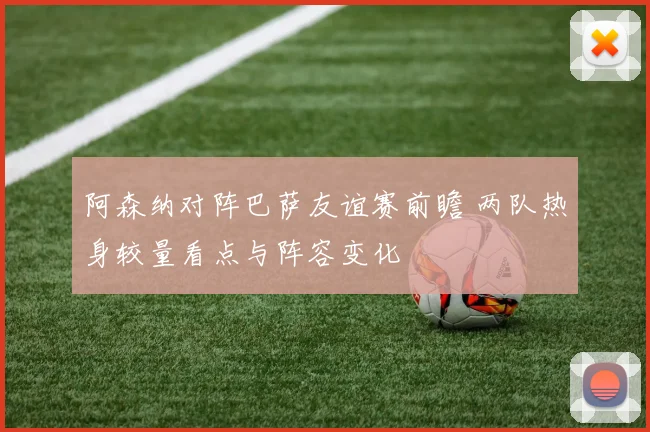 阿森纳对阵巴萨友谊赛前瞻 两队热身较量看点与阵容变化
