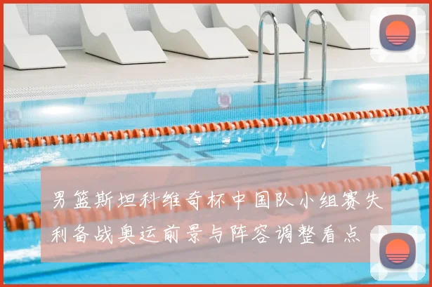 男篮斯坦科维奇杯中国队小组赛失利备战奥运前景与阵容调整看点