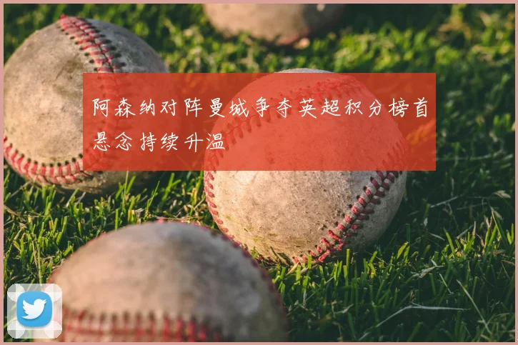 阿森纳对阵曼城争夺英超积分榜首悬念持续升温