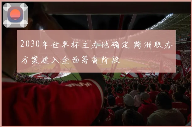 2030年世界杯主办地确定 跨洲联办方案进入全面筹备阶段