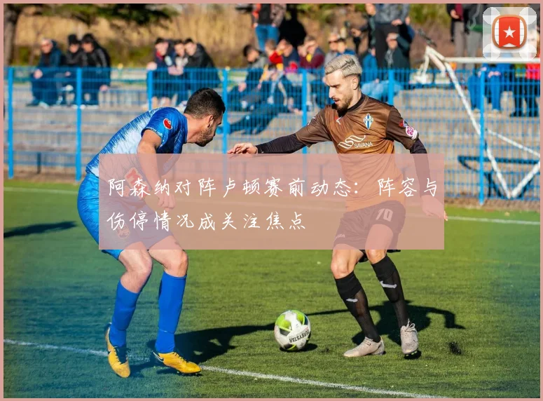 阿森纳对阵卢顿赛前动态：阵容与伤停情况成关注焦点
