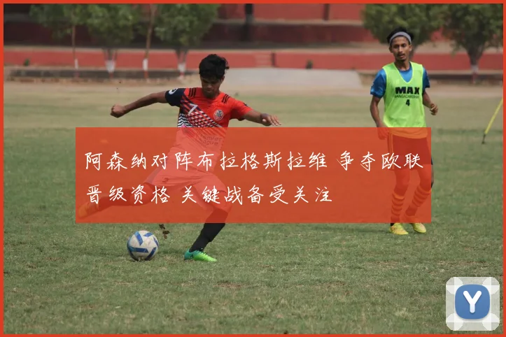 阿森纳对阵布拉格斯拉维 争夺欧联晋级资格 关键战备受关注