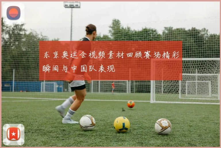 东京奥运会视频素材回顾赛场精彩瞬间与中国队表现