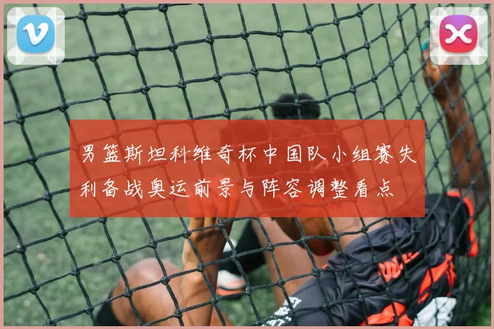 男篮斯坦科维奇杯中国队小组赛失利备战奥运前景与阵容调整看点