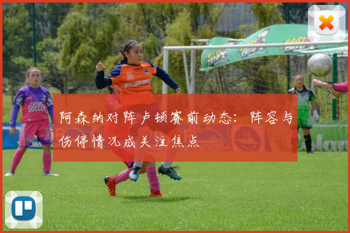 阿森纳对阵卢顿赛前动态：阵容与伤停情况成关注焦点