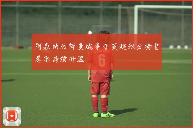 阿森纳对阵曼城争夺英超积分榜首悬念持续升温