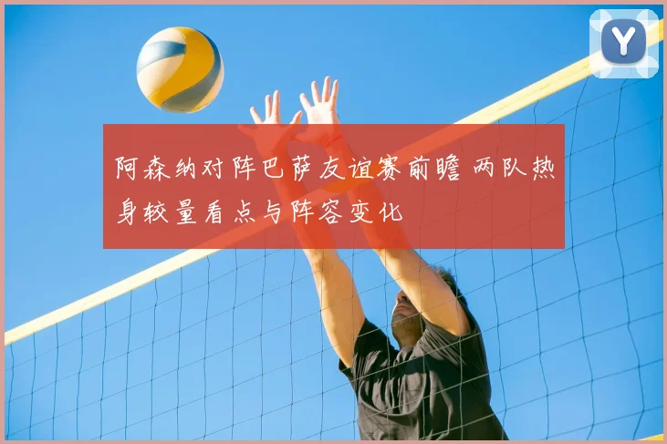 阿森纳对阵巴萨友谊赛前瞻 两队热身较量看点与阵容变化