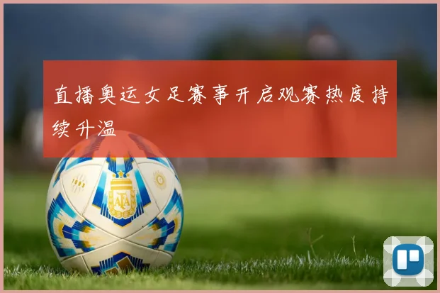直播奥运女足赛事开启观赛热度持续升温