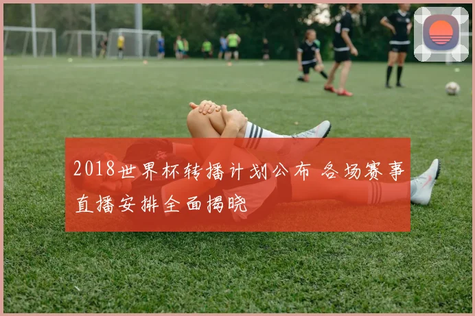 2018世界杯转播计划公布 各场赛事直播安排全面揭晓
